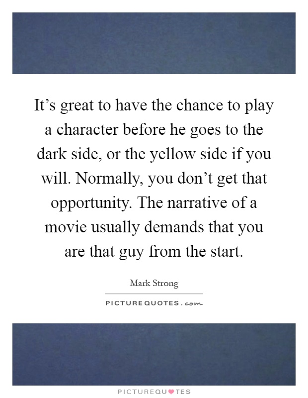 It's great to have the chance to play a character before he goes to the dark side, or the yellow side if you will. Normally, you don't get that opportunity. The narrative of a movie usually demands that you are that guy from the start Picture Quote #1