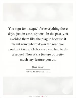 You sign for a sequel for everything these days, just in case, options. In the past, you avoided them like the plague because it meant somewhere down the road you couldn’t take a job because you had to do a sequel. Now it’s a feature of pretty much any feature you do Picture Quote #1