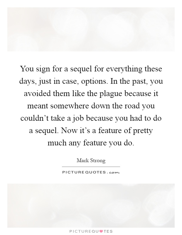 You sign for a sequel for everything these days, just in case, options. In the past, you avoided them like the plague because it meant somewhere down the road you couldn't take a job because you had to do a sequel. Now it's a feature of pretty much any feature you do Picture Quote #1
