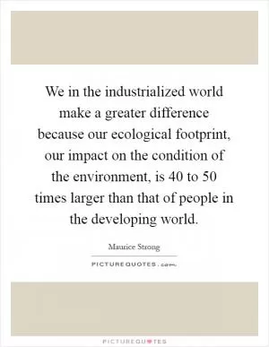 We in the industrialized world make a greater difference because our ecological footprint, our impact on the condition of the environment, is 40 to 50 times larger than that of people in the developing world Picture Quote #1
