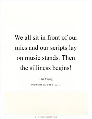 We all sit in front of our mics and our scripts lay on music stands. Then the silliness begins! Picture Quote #1
