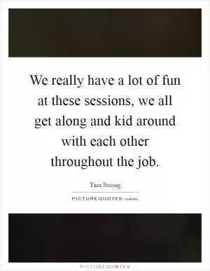 We really have a lot of fun at these sessions, we all get along and kid around with each other throughout the job Picture Quote #1