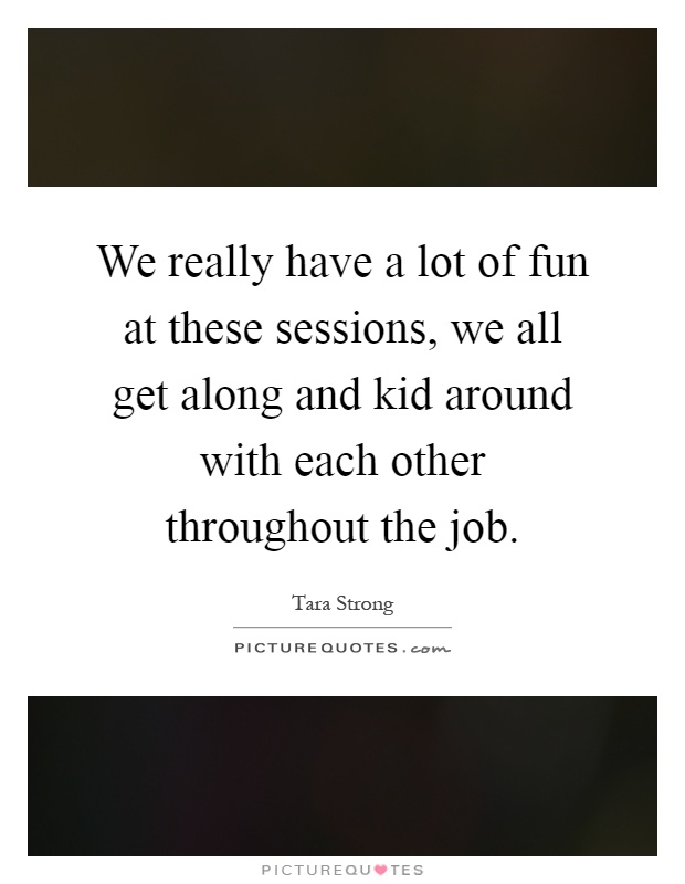 We really have a lot of fun at these sessions, we all get along and kid around with each other throughout the job Picture Quote #1