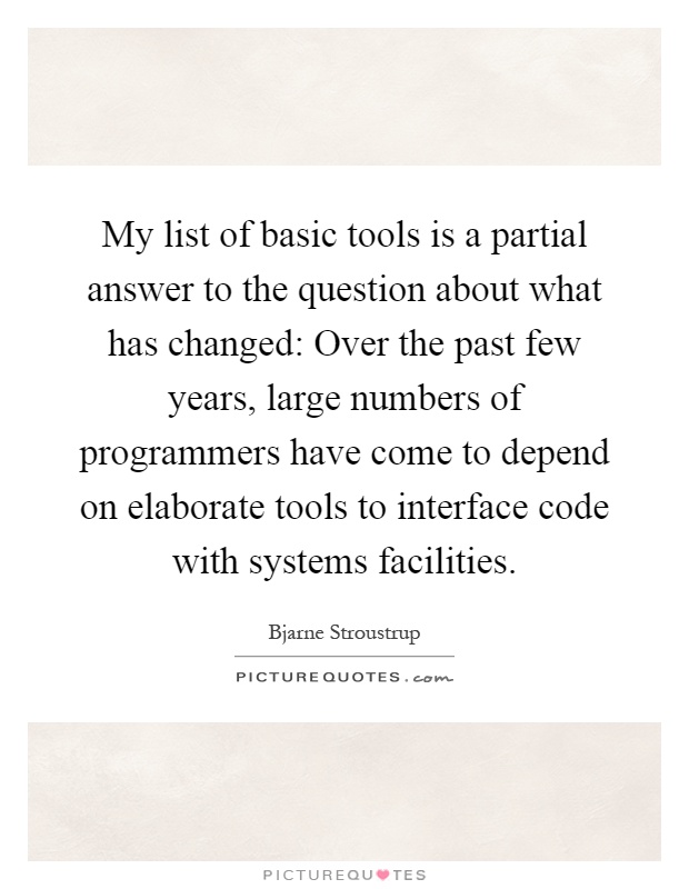 My list of basic tools is a partial answer to the question about what has changed: Over the past few years, large numbers of programmers have come to depend on elaborate tools to interface code with systems facilities Picture Quote #1