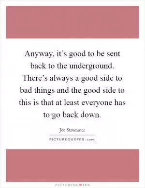 Anyway, it’s good to be sent back to the underground. There’s always a good side to bad things and the good side to this is that at least everyone has to go back down Picture Quote #1