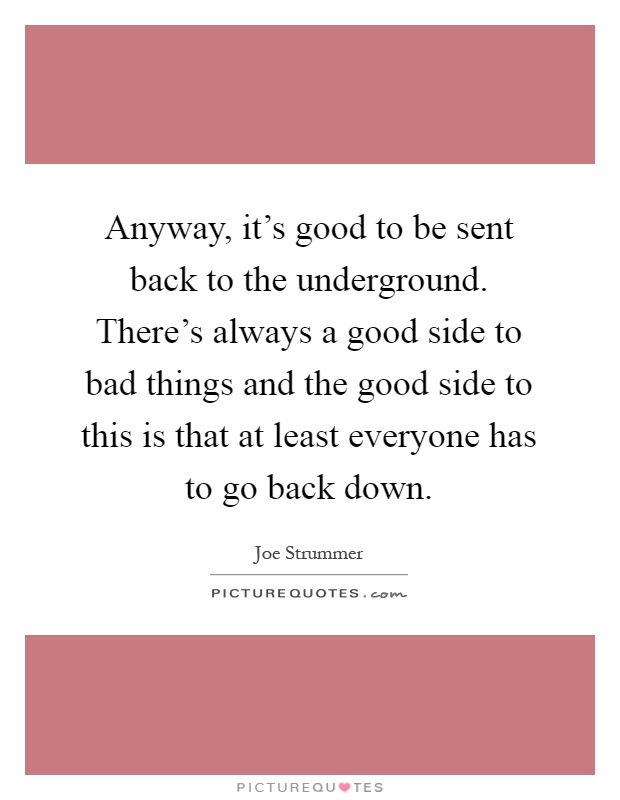 Anyway, it's good to be sent back to the underground. There's always a good side to bad things and the good side to this is that at least everyone has to go back down Picture Quote #1