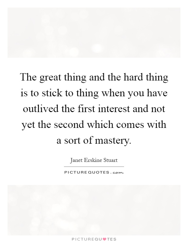 The great thing and the hard thing is to stick to thing when you have outlived the first interest and not yet the second which comes with a sort of mastery Picture Quote #1