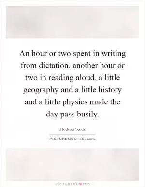 An hour or two spent in writing from dictation, another hour or two in reading aloud, a little geography and a little history and a little physics made the day pass busily Picture Quote #1