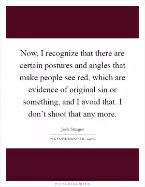 Now, I recognize that there are certain postures and angles that make people see red, which are evidence of original sin or something, and I avoid that. I don’t shoot that any more Picture Quote #1