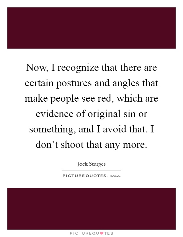 Now, I recognize that there are certain postures and angles that make people see red, which are evidence of original sin or something, and I avoid that. I don't shoot that any more Picture Quote #1