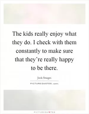 The kids really enjoy what they do. I check with them constantly to make sure that they’re really happy to be there Picture Quote #1