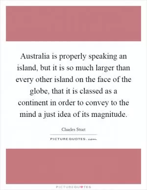 Australia is properly speaking an island, but it is so much larger than every other island on the face of the globe, that it is classed as a continent in order to convey to the mind a just idea of its magnitude Picture Quote #1