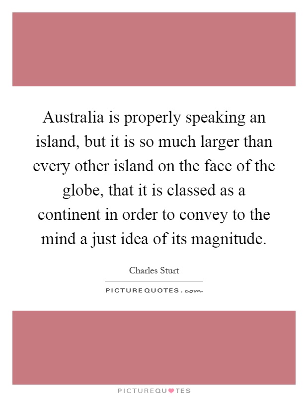 Australia is properly speaking an island, but it is so much larger than every other island on the face of the globe, that it is classed as a continent in order to convey to the mind a just idea of its magnitude Picture Quote #1