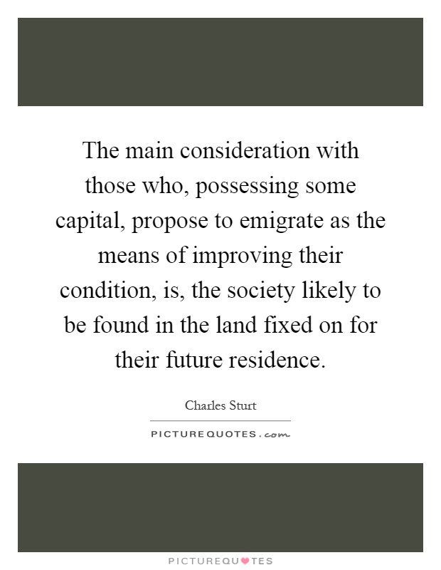 The main consideration with those who, possessing some capital, propose to emigrate as the means of improving their condition, is, the society likely to be found in the land fixed on for their future residence Picture Quote #1