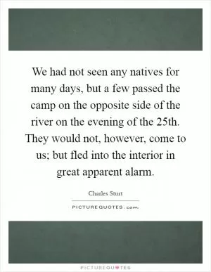 We had not seen any natives for many days, but a few passed the camp on the opposite side of the river on the evening of the 25th. They would not, however, come to us; but fled into the interior in great apparent alarm Picture Quote #1