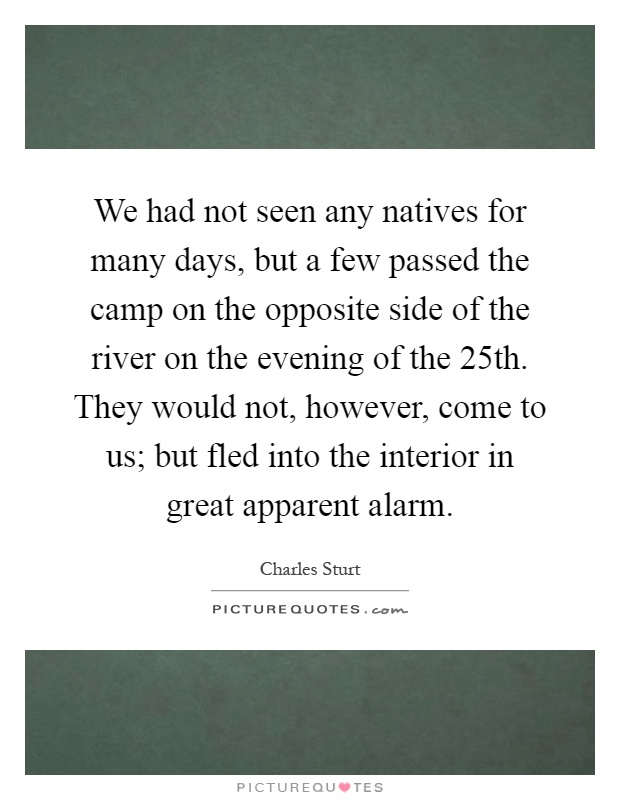 We had not seen any natives for many days, but a few passed the camp on the opposite side of the river on the evening of the 25th. They would not, however, come to us; but fled into the interior in great apparent alarm Picture Quote #1