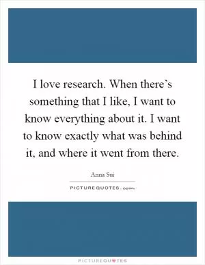 I love research. When there’s something that I like, I want to know everything about it. I want to know exactly what was behind it, and where it went from there Picture Quote #1