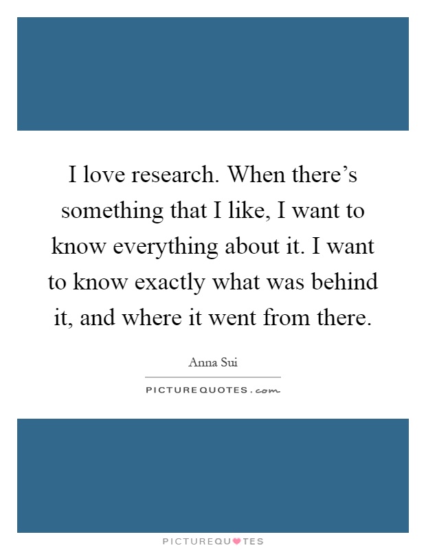 I love research. When there's something that I like, I want to know everything about it. I want to know exactly what was behind it, and where it went from there Picture Quote #1