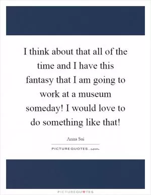I think about that all of the time and I have this fantasy that I am going to work at a museum someday! I would love to do something like that! Picture Quote #1
