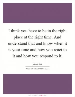 I think you have to be in the right place at the right time. And understand that and know when it is your time and how you react to it and how you respond to it Picture Quote #1