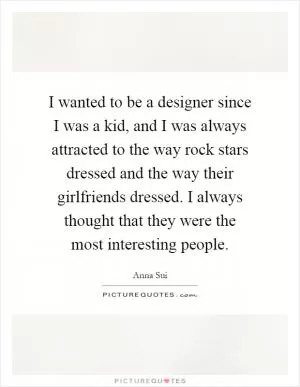 I wanted to be a designer since I was a kid, and I was always attracted to the way rock stars dressed and the way their girlfriends dressed. I always thought that they were the most interesting people Picture Quote #1