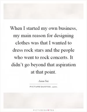 When I started my own business, my main reason for designing clothes was that I wanted to dress rock stars and the people who went to rock concerts. It didn’t go beyond that aspiration at that point Picture Quote #1