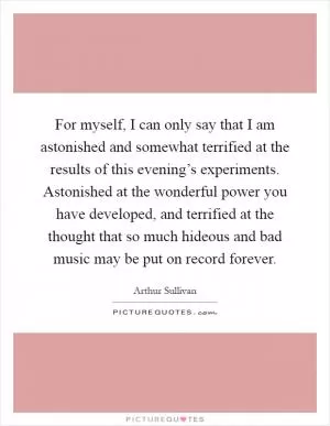 For myself, I can only say that I am astonished and somewhat terrified at the results of this evening’s experiments. Astonished at the wonderful power you have developed, and terrified at the thought that so much hideous and bad music may be put on record forever Picture Quote #1