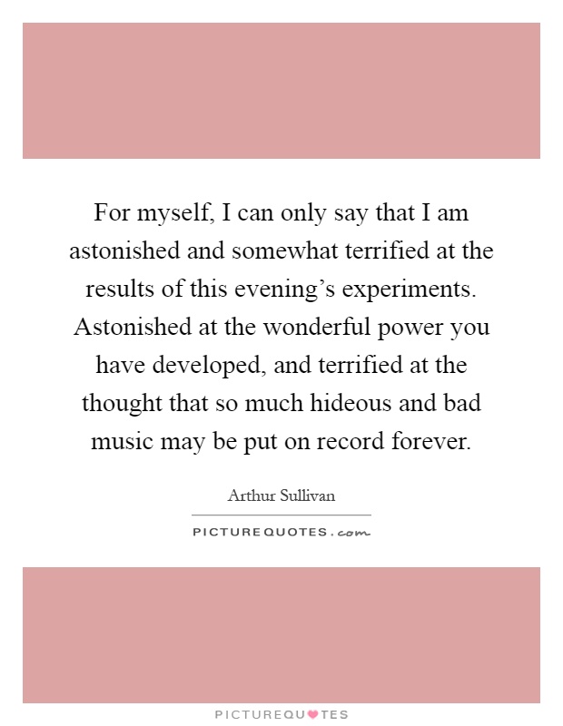 For myself, I can only say that I am astonished and somewhat terrified at the results of this evening's experiments. Astonished at the wonderful power you have developed, and terrified at the thought that so much hideous and bad music may be put on record forever Picture Quote #1
