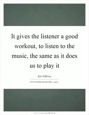 It gives the listener a good workout, to listen to the music, the same as it does us to play it Picture Quote #1