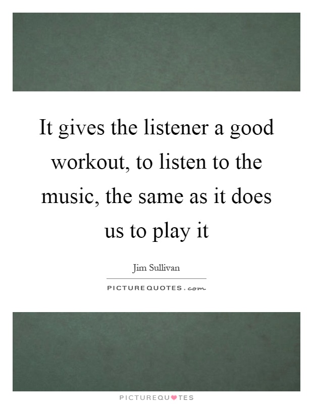 It gives the listener a good workout, to listen to the music, the same as it does us to play it Picture Quote #1