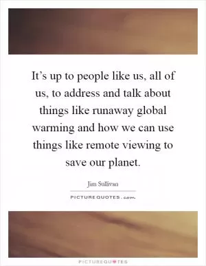 It’s up to people like us, all of us, to address and talk about things like runaway global warming and how we can use things like remote viewing to save our planet Picture Quote #1