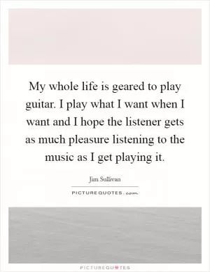 My whole life is geared to play guitar. I play what I want when I want and I hope the listener gets as much pleasure listening to the music as I get playing it Picture Quote #1