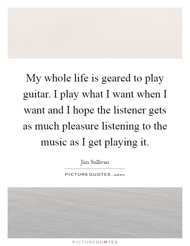My whole life is geared to play guitar. I play what I want when I want and I hope the listener gets as much pleasure listening to the music as I get playing it Picture Quote #1
