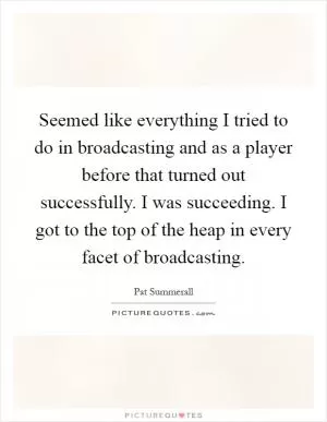 Seemed like everything I tried to do in broadcasting and as a player before that turned out successfully. I was succeeding. I got to the top of the heap in every facet of broadcasting Picture Quote #1