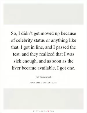So, I didn’t get moved up because of celebrity status or anything like that. I got in line, and I passed the test. and they realized that I was sick enough, and as soon as the liver became available, I got one Picture Quote #1
