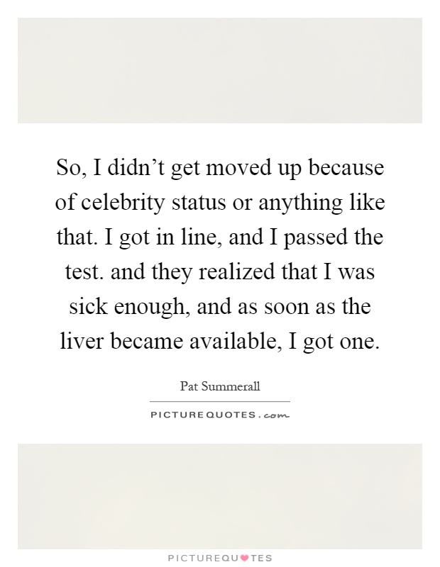 So, I didn't get moved up because of celebrity status or anything like that. I got in line, and I passed the test. and they realized that I was sick enough, and as soon as the liver became available, I got one Picture Quote #1