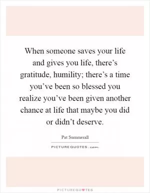 When someone saves your life and gives you life, there’s gratitude, humility; there’s a time you’ve been so blessed you realize you’ve been given another chance at life that maybe you did or didn’t deserve Picture Quote #1