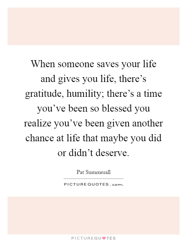 When someone saves your life and gives you life, there's gratitude, humility; there's a time you've been so blessed you realize you've been given another chance at life that maybe you did or didn't deserve Picture Quote #1