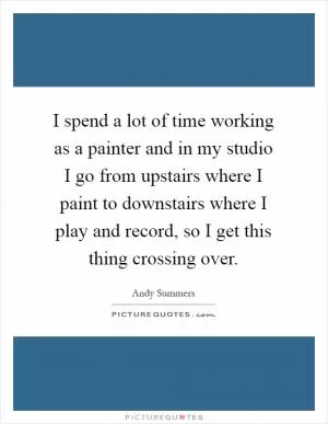 I spend a lot of time working as a painter and in my studio I go from upstairs where I paint to downstairs where I play and record, so I get this thing crossing over Picture Quote #1