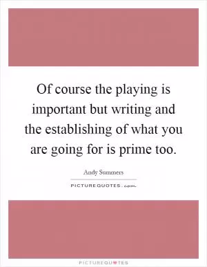 Of course the playing is important but writing and the establishing of what you are going for is prime too Picture Quote #1