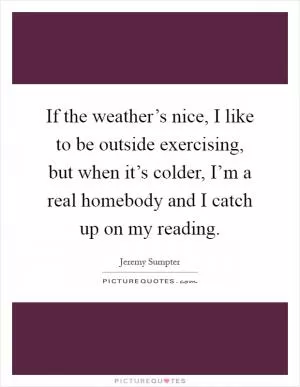 If the weather’s nice, I like to be outside exercising, but when it’s colder, I’m a real homebody and I catch up on my reading Picture Quote #1