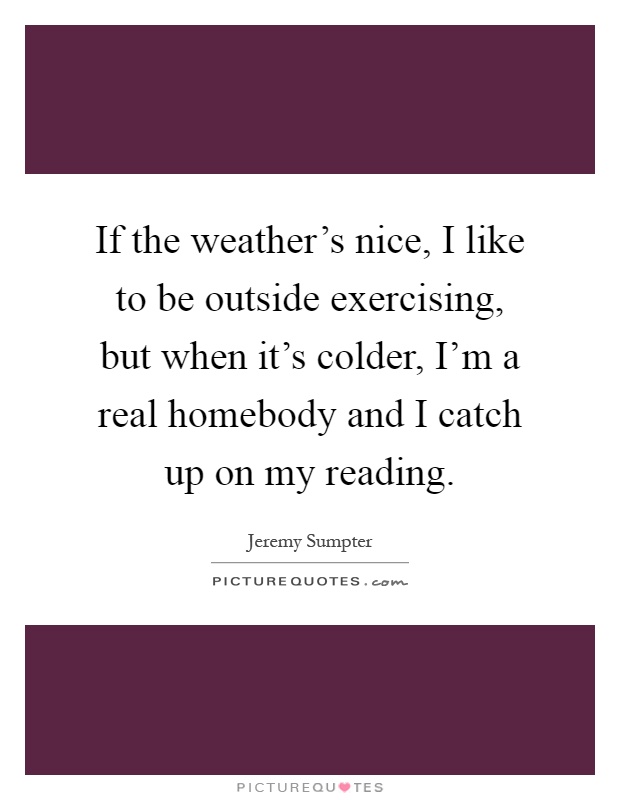 If the weather's nice, I like to be outside exercising, but when it's colder, I'm a real homebody and I catch up on my reading Picture Quote #1
