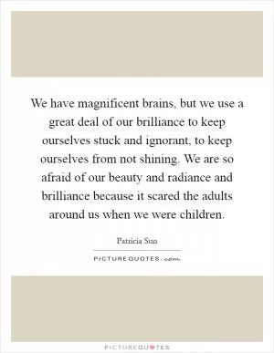 We have magnificent brains, but we use a great deal of our brilliance to keep ourselves stuck and ignorant, to keep ourselves from not shining. We are so afraid of our beauty and radiance and brilliance because it scared the adults around us when we were children Picture Quote #1