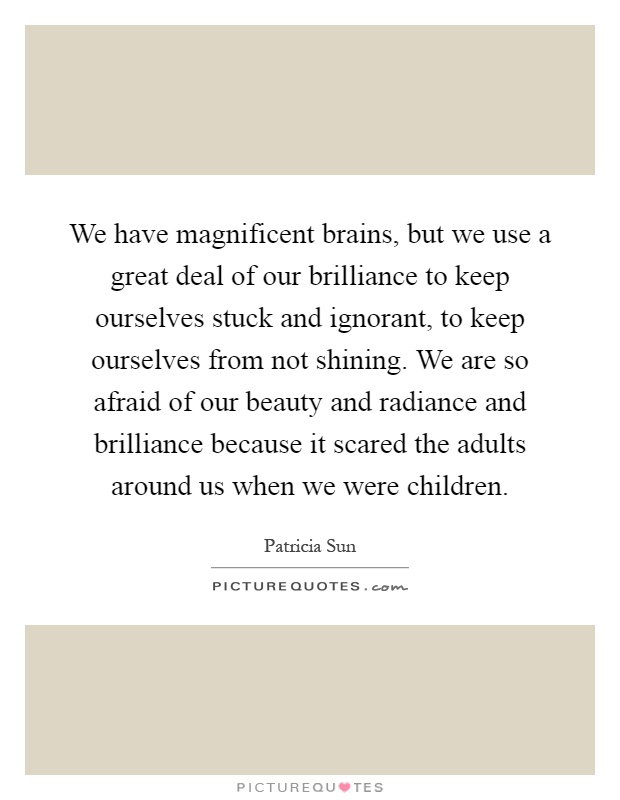 We have magnificent brains, but we use a great deal of our brilliance to keep ourselves stuck and ignorant, to keep ourselves from not shining. We are so afraid of our beauty and radiance and brilliance because it scared the adults around us when we were children Picture Quote #1