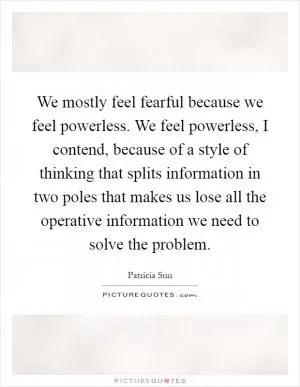 We mostly feel fearful because we feel powerless. We feel powerless, I contend, because of a style of thinking that splits information in two poles that makes us lose all the operative information we need to solve the problem Picture Quote #1