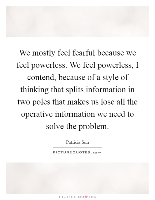 We mostly feel fearful because we feel powerless. We feel powerless, I contend, because of a style of thinking that splits information in two poles that makes us lose all the operative information we need to solve the problem Picture Quote #1