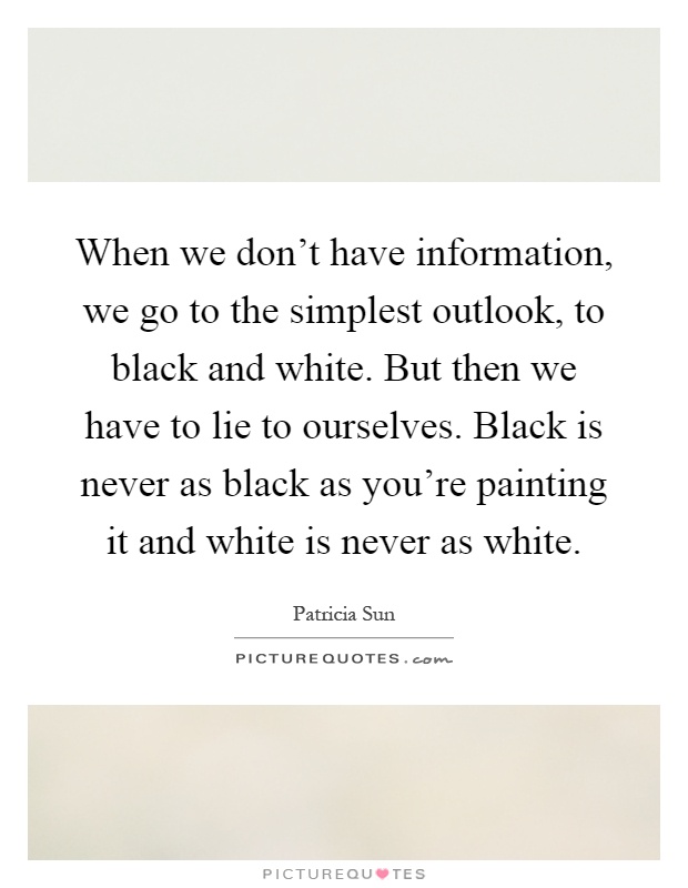 When we don't have information, we go to the simplest outlook, to black and white. But then we have to lie to ourselves. Black is never as black as you're painting it and white is never as white Picture Quote #1