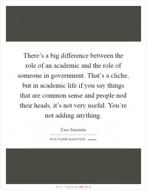 There’s a big difference between the role of an academic and the role of someone in government. That’s a cliche, but in academic life if you say things that are common sense and people nod their heads, it’s not very useful. You’re not adding anything Picture Quote #1