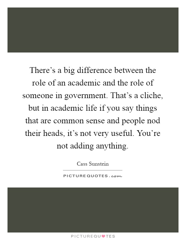 There's a big difference between the role of an academic and the role of someone in government. That's a cliche, but in academic life if you say things that are common sense and people nod their heads, it's not very useful. You're not adding anything Picture Quote #1