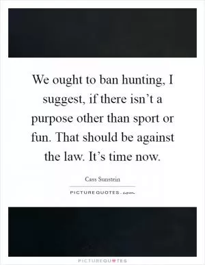 We ought to ban hunting, I suggest, if there isn’t a purpose other than sport or fun. That should be against the law. It’s time now Picture Quote #1
